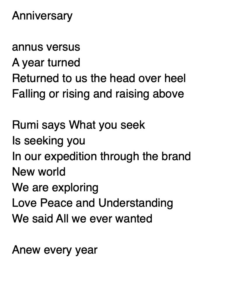 Anniversary

annus versus 
A year turned
Returned to us the head over heel
Falling or rising and raising above

Rumi says What you seek
Is seeking you
In our expedition through the brand 
New world
We are exploring
Love Peace and Understanding
We said All we ever wanted

Anew every year 